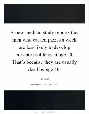 A new medical study reports that men who eat ten pizzas a week are less likely to develop prostate problems at age 50. That’s because they are usually dead by age 40 Picture Quote #1