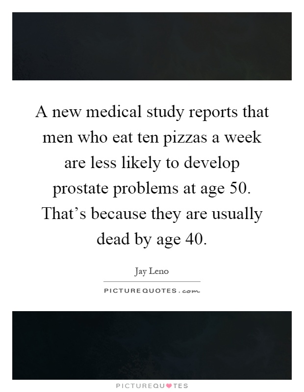 A new medical study reports that men who eat ten pizzas a week are less likely to develop prostate problems at age 50. That's because they are usually dead by age 40 Picture Quote #1