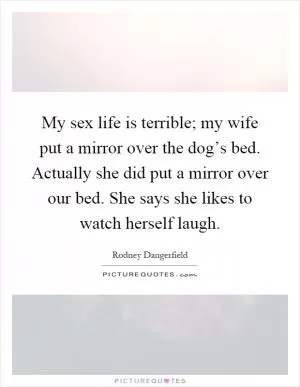 My sex life is terrible; my wife put a mirror over the dog’s bed. Actually she did put a mirror over our bed. She says she likes to watch herself laugh Picture Quote #1