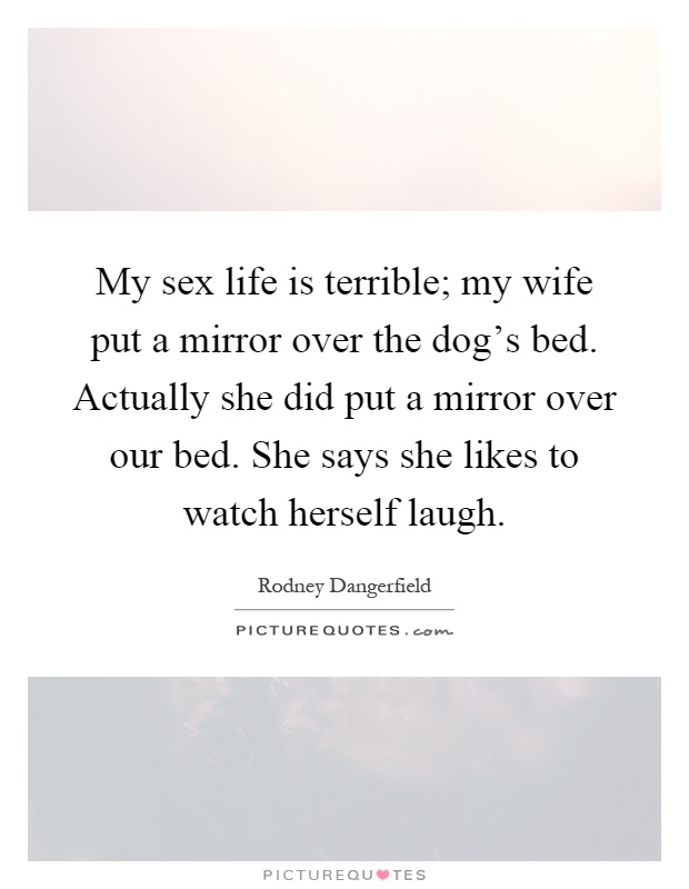 My sex life is terrible; my wife put a mirror over the dog's bed. Actually she did put a mirror over our bed. She says she likes to watch herself laugh Picture Quote #1