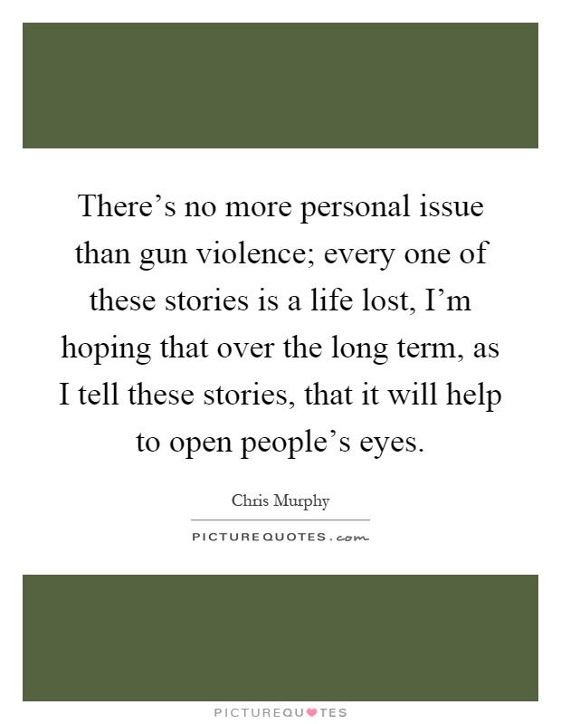 There's no more personal issue than gun violence; every one of these stories is a life lost, I'm hoping that over the long term, as I tell these stories, that it will help to open people's eyes Picture Quote #1