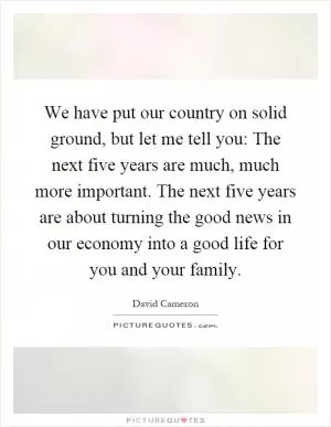We have put our country on solid ground, but let me tell you: The next five years are much, much more important. The next five years are about turning the good news in our economy into a good life for you and your family Picture Quote #1