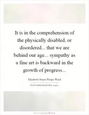It is in the comprehension of the physically disabled, or disordered... that we are behind our age... sympathy as a fine art is backward in the growth of progress Picture Quote #1