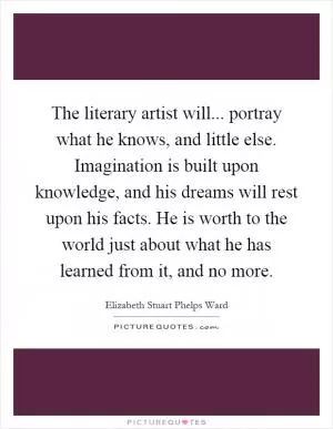 The literary artist will... portray what he knows, and little else. Imagination is built upon knowledge, and his dreams will rest upon his facts. He is worth to the world just about what he has learned from it, and no more Picture Quote #1