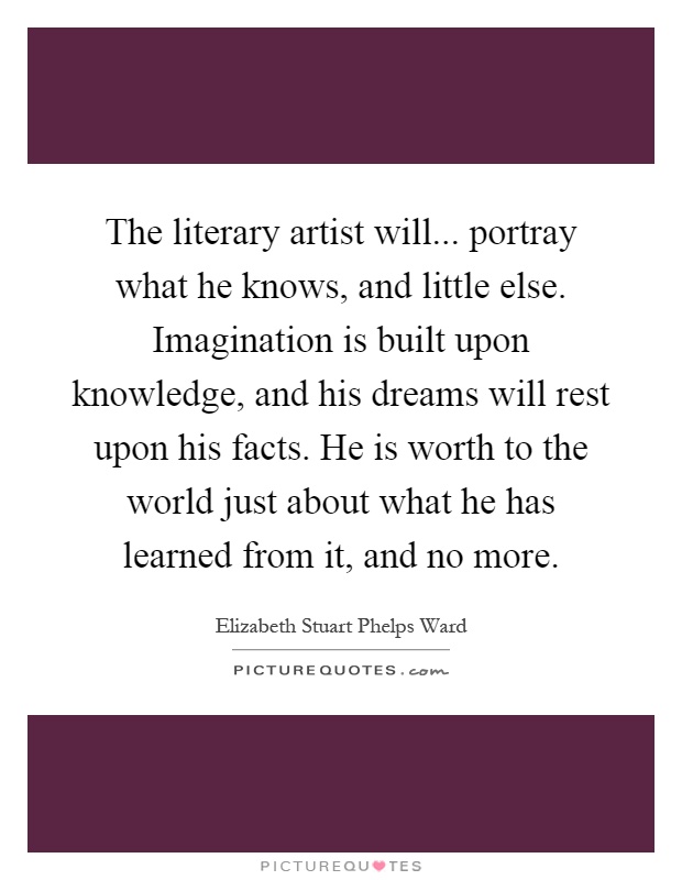 The literary artist will... portray what he knows, and little else. Imagination is built upon knowledge, and his dreams will rest upon his facts. He is worth to the world just about what he has learned from it, and no more Picture Quote #1