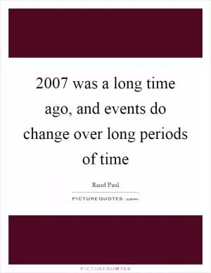 2007 was a long time ago, and events do change over long periods of time Picture Quote #1