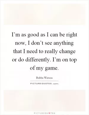 I’m as good as I can be right now, I don’t see anything that I need to really change or do differently. I’m on top of my game Picture Quote #1