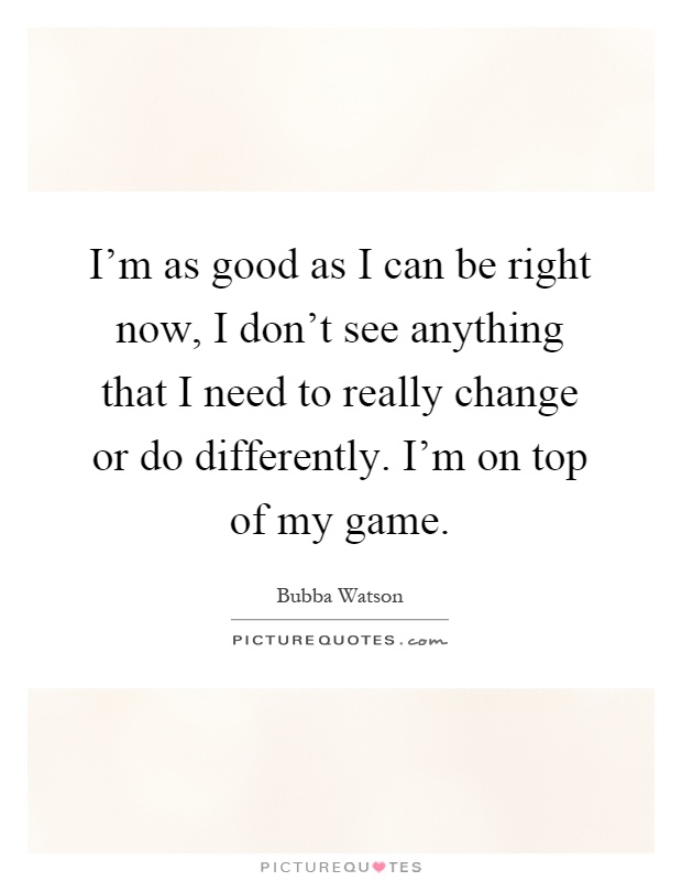 I'm as good as I can be right now, I don't see anything that I need to really change or do differently. I'm on top of my game Picture Quote #1