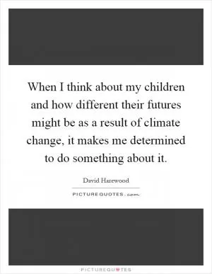 When I think about my children and how different their futures might be as a result of climate change, it makes me determined to do something about it Picture Quote #1