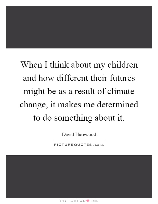 When I think about my children and how different their futures might be as a result of climate change, it makes me determined to do something about it Picture Quote #1