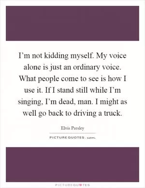 I’m not kidding myself. My voice alone is just an ordinary voice. What people come to see is how I use it. If I stand still while I’m singing, I’m dead, man. I might as well go back to driving a truck Picture Quote #1