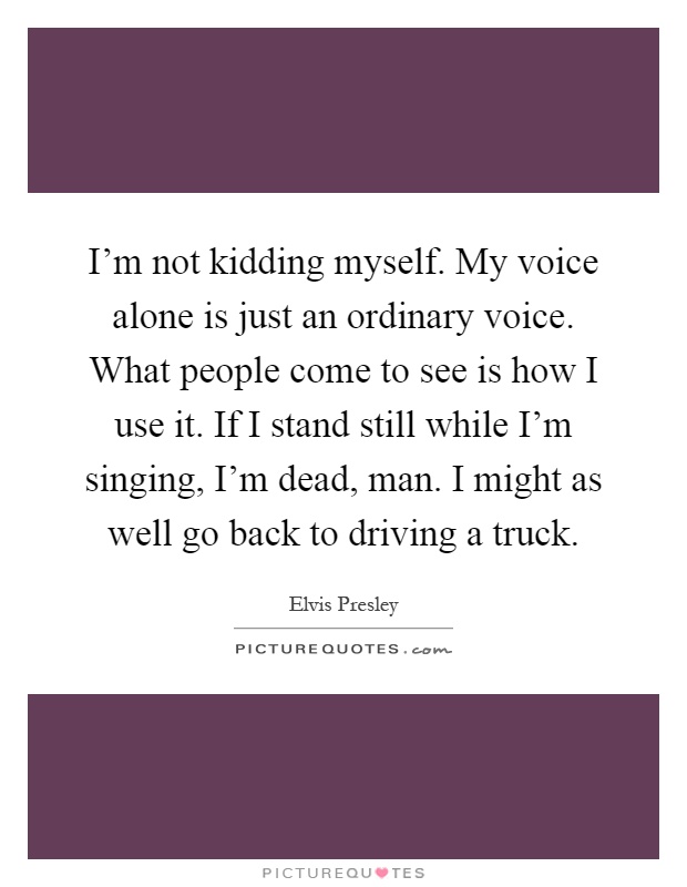I'm not kidding myself. My voice alone is just an ordinary voice. What people come to see is how I use it. If I stand still while I'm singing, I'm dead, man. I might as well go back to driving a truck Picture Quote #1