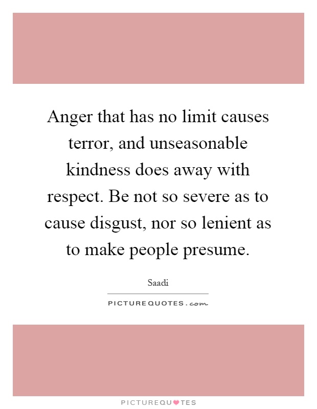 Anger that has no limit causes terror, and unseasonable kindness does away with respect. Be not so severe as to cause disgust, nor so lenient as to make people presume Picture Quote #1