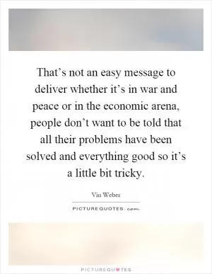 That’s not an easy message to deliver whether it’s in war and peace or in the economic arena, people don’t want to be told that all their problems have been solved and everything good so it’s a little bit tricky Picture Quote #1