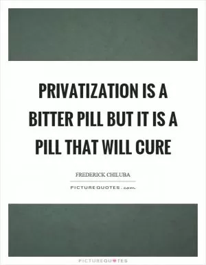 Privatization is a bitter pill but it is a pill that will cure Picture Quote #1
