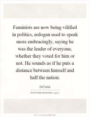 Feminists are now being vilified in politics, erdogan used to speak more embracingly, saying he was the leader of everyone, whether they voted for him or not. He sounds as if he puts a distance between himself and half the nation Picture Quote #1