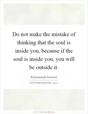 Do not make the mistake of thinking that the soul is inside you, because if the soul is inside you, you will be outside it Picture Quote #1