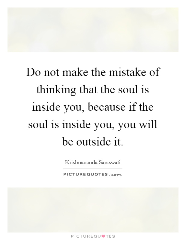 Do not make the mistake of thinking that the soul is inside you, because if the soul is inside you, you will be outside it Picture Quote #1