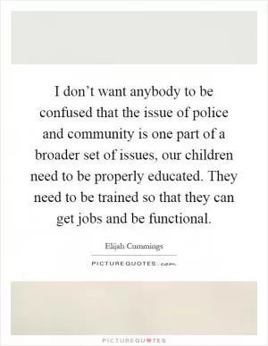 I don’t want anybody to be confused that the issue of police and community is one part of a broader set of issues, our children need to be properly educated. They need to be trained so that they can get jobs and be functional Picture Quote #1