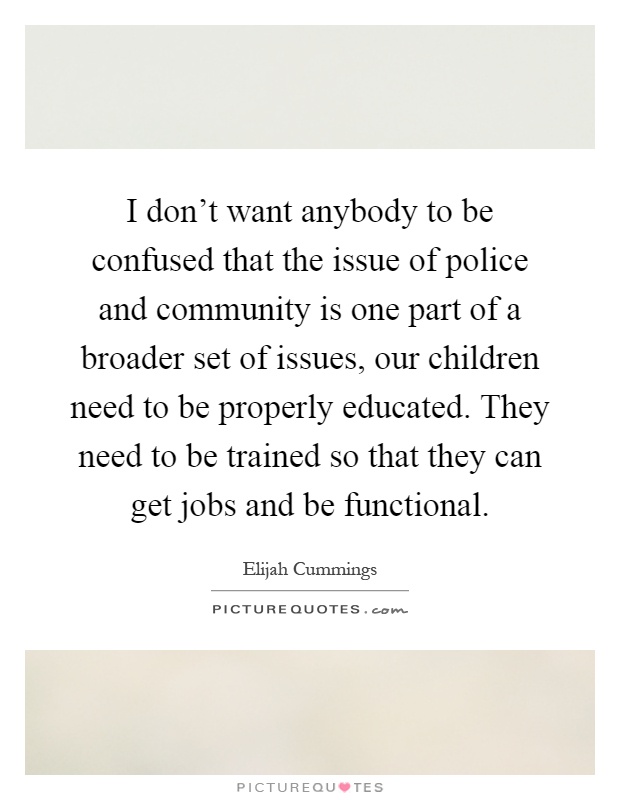 I don't want anybody to be confused that the issue of police and community is one part of a broader set of issues, our children need to be properly educated. They need to be trained so that they can get jobs and be functional Picture Quote #1