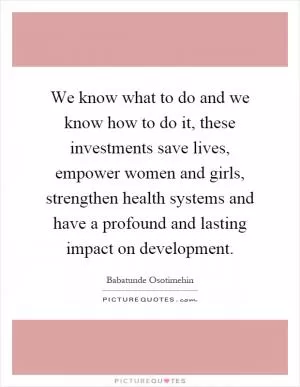 We know what to do and we know how to do it, these investments save lives, empower women and girls, strengthen health systems and have a profound and lasting impact on development Picture Quote #1