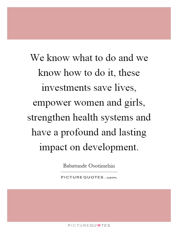 We know what to do and we know how to do it, these investments save lives, empower women and girls, strengthen health systems and have a profound and lasting impact on development Picture Quote #1