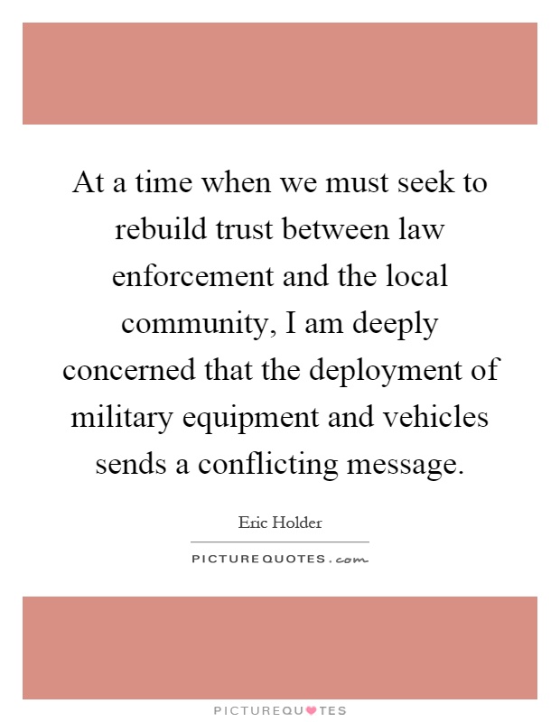 At a time when we must seek to rebuild trust between law enforcement and the local community, I am deeply concerned that the deployment of military equipment and vehicles sends a conflicting message Picture Quote #1