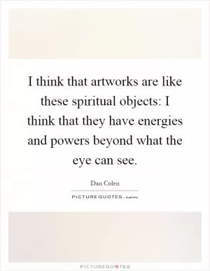 I think that artworks are like these spiritual objects: I think that they have energies and powers beyond what the eye can see Picture Quote #1