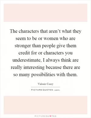 The characters that aren’t what they seem to be or women who are stronger than people give them credit for or characters you underestimate, I always think are really interesting because there are so many possibilities with them Picture Quote #1