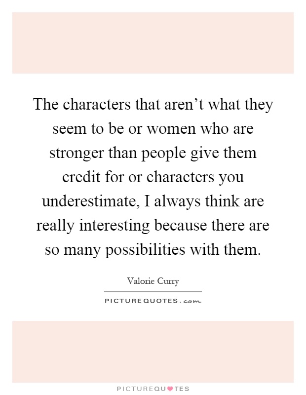 The characters that aren't what they seem to be or women who are stronger than people give them credit for or characters you underestimate, I always think are really interesting because there are so many possibilities with them Picture Quote #1