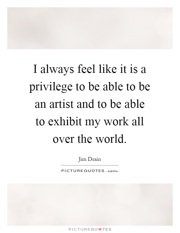 I always feel like it is a privilege to be able to be an artist and to be able to exhibit my work all over the world Picture Quote #1