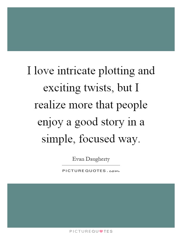 I love intricate plotting and exciting twists, but I realize more that people enjoy a good story in a simple, focused way Picture Quote #1
