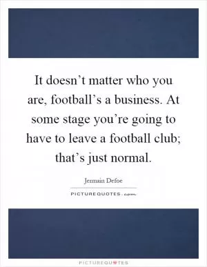 It doesn’t matter who you are, football’s a business. At some stage you’re going to have to leave a football club; that’s just normal Picture Quote #1
