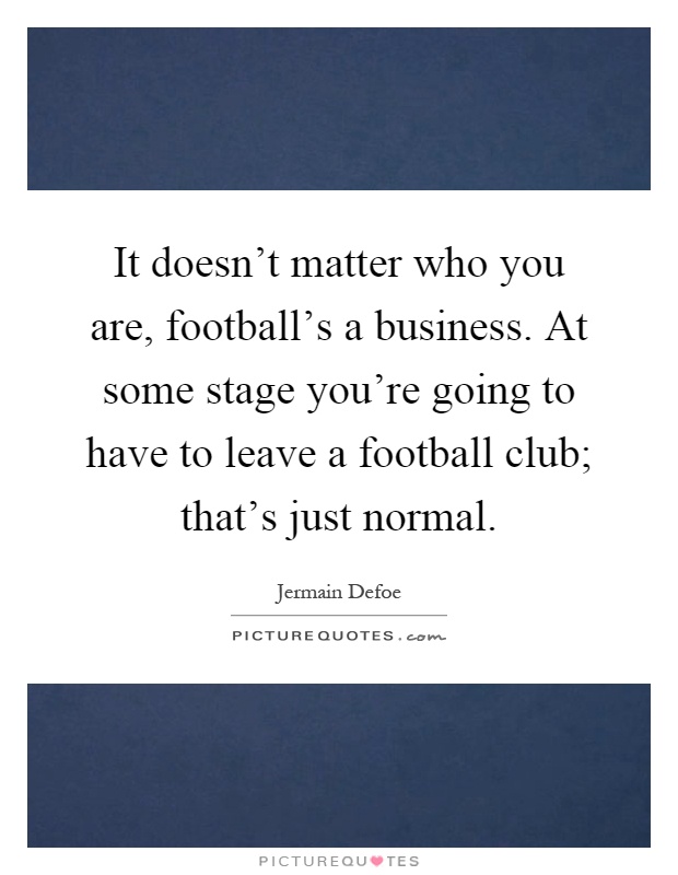 It doesn't matter who you are, football's a business. At some stage you're going to have to leave a football club; that's just normal Picture Quote #1