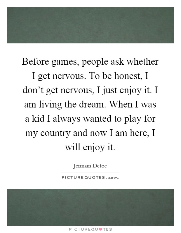 Before games, people ask whether I get nervous. To be honest, I don't get nervous, I just enjoy it. I am living the dream. When I was a kid I always wanted to play for my country and now I am here, I will enjoy it Picture Quote #1