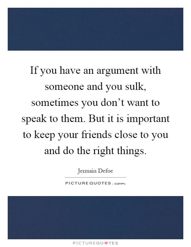 If you have an argument with someone and you sulk, sometimes you don't want to speak to them. But it is important to keep your friends close to you and do the right things Picture Quote #1