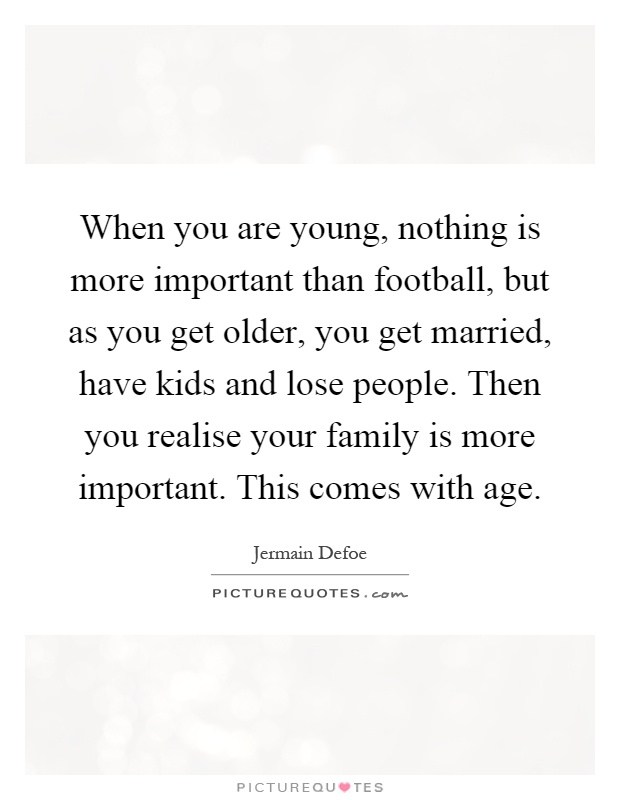 When you are young, nothing is more important than football, but as you get older, you get married, have kids and lose people. Then you realise your family is more important. This comes with age Picture Quote #1