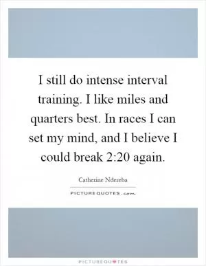I still do intense interval training. I like miles and quarters best. In races I can set my mind, and I believe I could break 2:20 again Picture Quote #1
