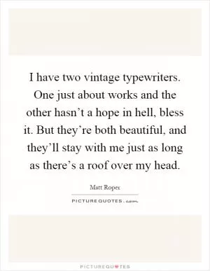 I have two vintage typewriters. One just about works and the other hasn’t a hope in hell, bless it. But they’re both beautiful, and they’ll stay with me just as long as there’s a roof over my head Picture Quote #1