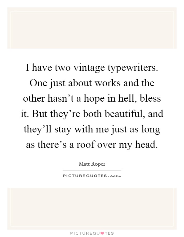 I have two vintage typewriters. One just about works and the other hasn't a hope in hell, bless it. But they're both beautiful, and they'll stay with me just as long as there's a roof over my head Picture Quote #1