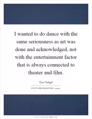 I wanted to do dance with the same seriousness as art was done and acknowledged, not with the entertainment factor that is always connected to theater and film Picture Quote #1