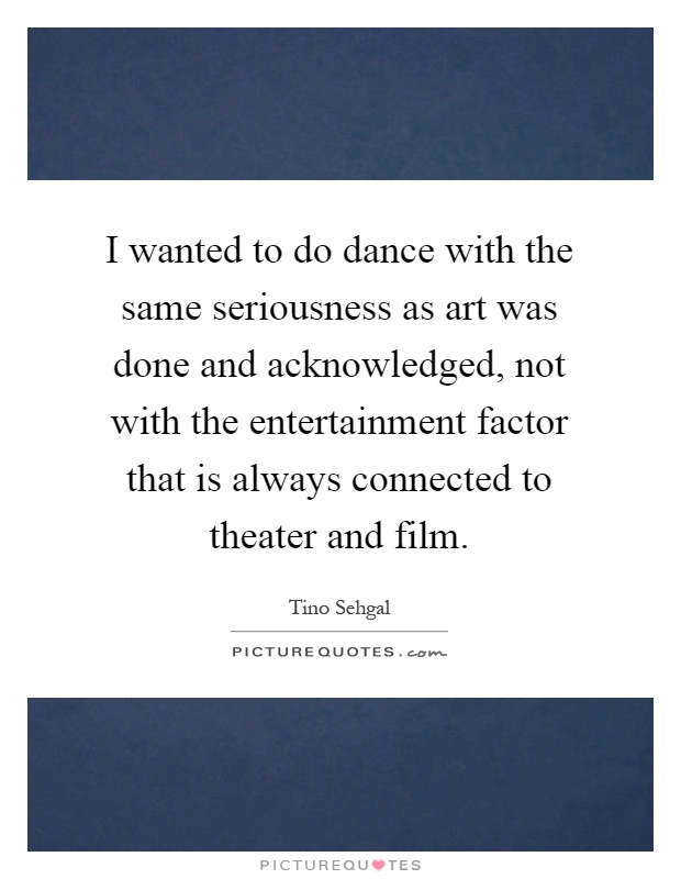 I wanted to do dance with the same seriousness as art was done and acknowledged, not with the entertainment factor that is always connected to theater and film Picture Quote #1