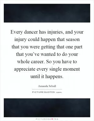 Every dancer has injuries, and your injury could happen that season that you were getting that one part that you’ve wanted to do your whole career. So you have to appreciate every single moment until it happens Picture Quote #1