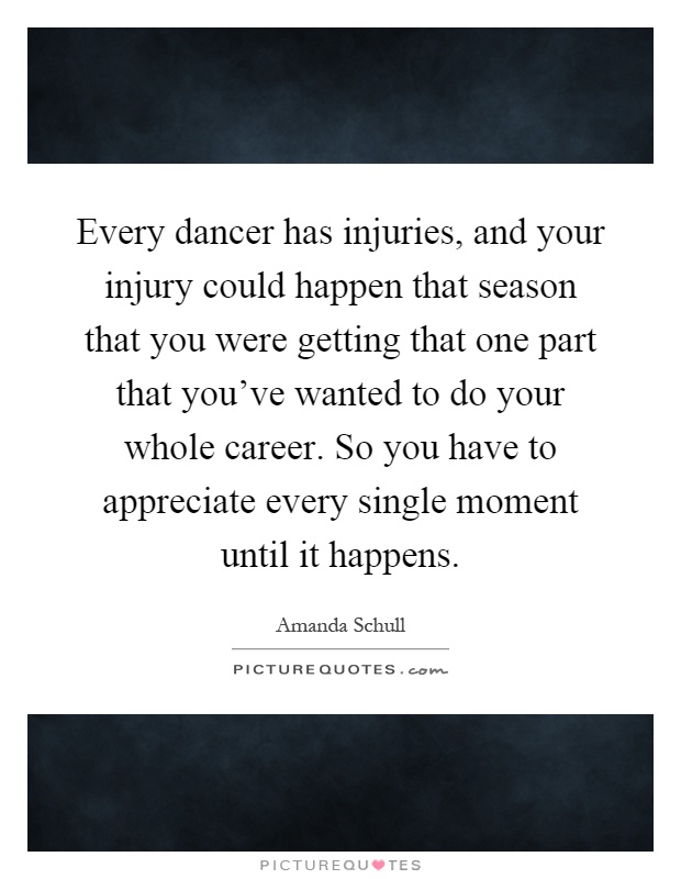 Every dancer has injuries, and your injury could happen that season that you were getting that one part that you've wanted to do your whole career. So you have to appreciate every single moment until it happens Picture Quote #1