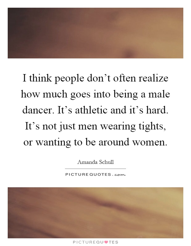 I think people don't often realize how much goes into being a male dancer. It's athletic and it's hard. It's not just men wearing tights, or wanting to be around women Picture Quote #1