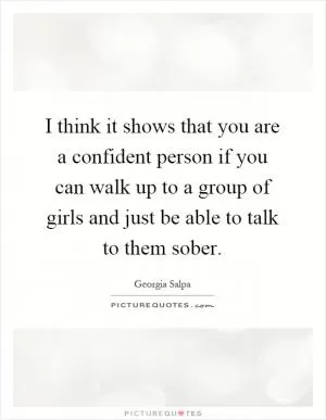 I think it shows that you are a confident person if you can walk up to a group of girls and just be able to talk to them sober Picture Quote #1