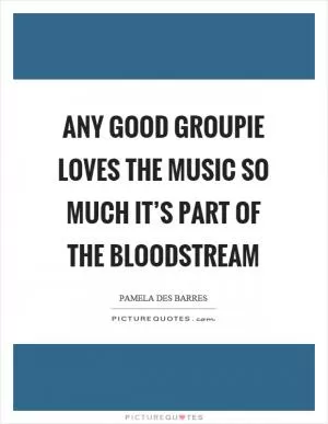 Any good groupie loves the music so much it’s part of the bloodstream Picture Quote #1