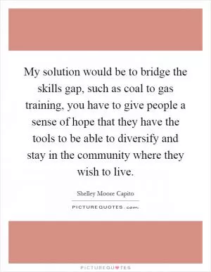 My solution would be to bridge the skills gap, such as coal to gas training, you have to give people a sense of hope that they have the tools to be able to diversify and stay in the community where they wish to live Picture Quote #1