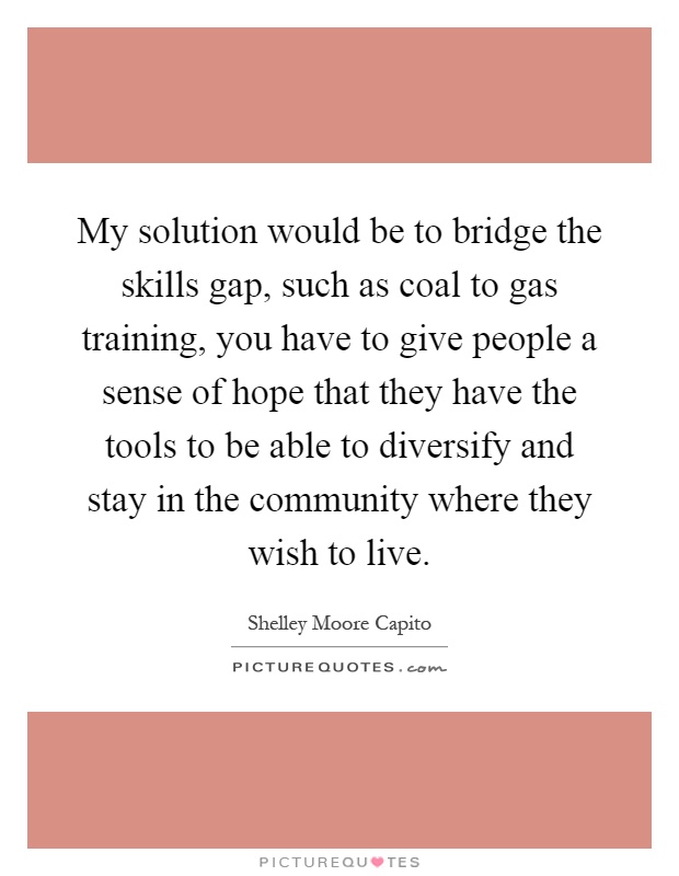 My solution would be to bridge the skills gap, such as coal to gas training, you have to give people a sense of hope that they have the tools to be able to diversify and stay in the community where they wish to live Picture Quote #1
