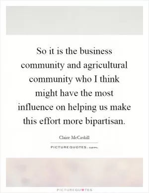 So it is the business community and agricultural community who I think might have the most influence on helping us make this effort more bipartisan Picture Quote #1